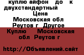 куплю айфон 6 до 10к двухстандартный cdma 800-gsm  › Цена ­ 12 - Московская обл., Реутов г. Другое » Куплю   . Московская обл.,Реутов г.